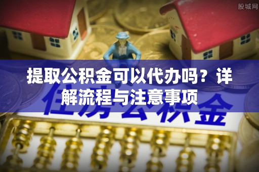 叙永提取公积金可以代办吗？详解流程与注意事项