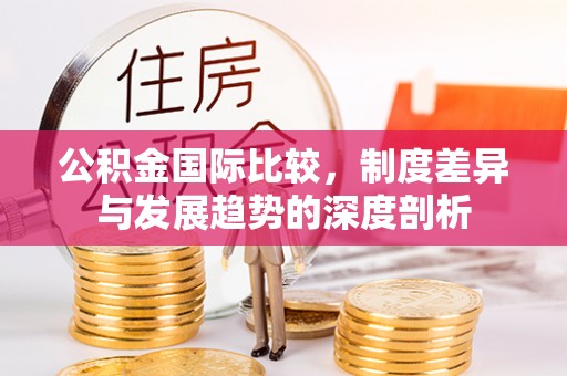 叙永公积金国际比较，制度差异与发展趋势的深度剖析