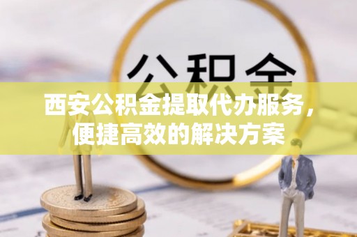 叙永西安公积金提取代办服务，便捷高效的解决方案