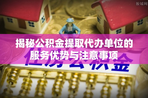 叙永揭秘公积金提取代办单位的服务优势与注意事项