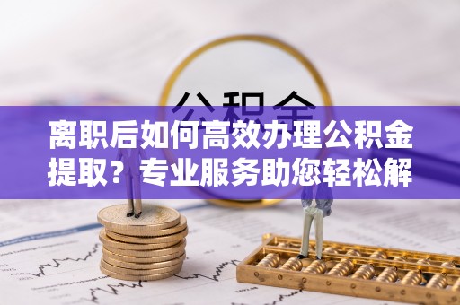 叙永离职后如何高效办理公积金提取？专业服务助您轻松解决