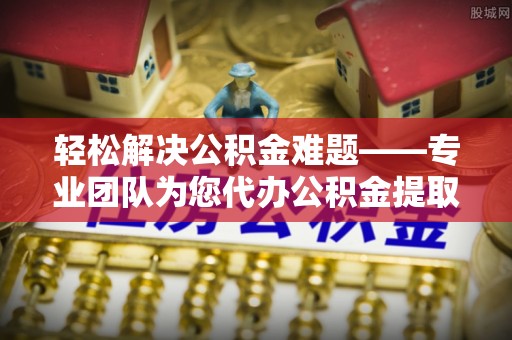 叙永轻松解决公积金难题——专业团队为您代办公积金提取保驾护航