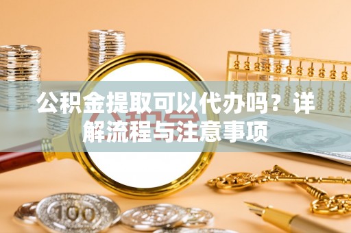 叙永公积金提取可以代办吗？详解流程与注意事项