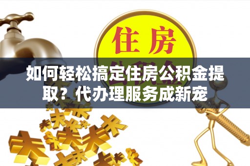 叙永如何轻松搞定住房公积金提取？代办理服务成新宠