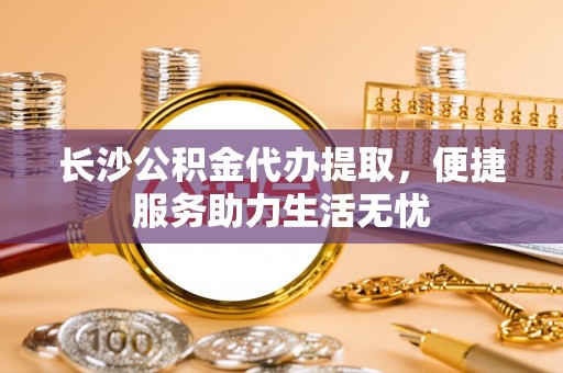 叙永长沙公积金代办提取，便捷服务助力生活无忧