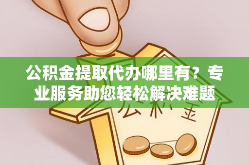 叙永公积金提取代办哪里有？专业服务助您轻松解决难题