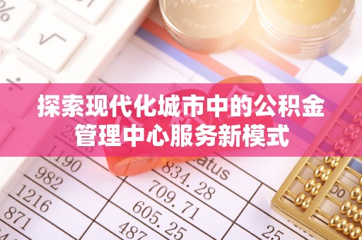 叙永探索现代化城市中的公积金管理中心服务新模式