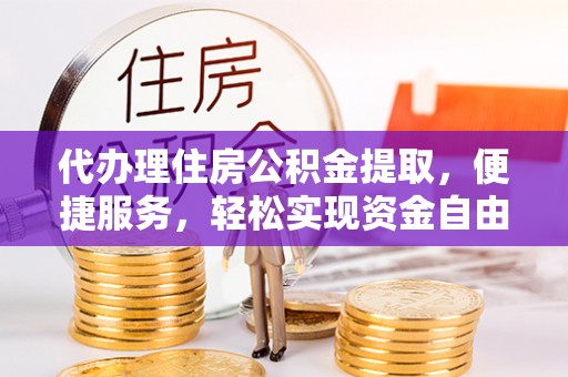 叙永代办理住房公积金提取，便捷服务，轻松实现资金自由
