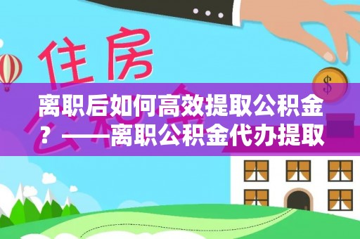 叙永离职后如何高效提取公积金？——离职公积金代办提取全流程解析