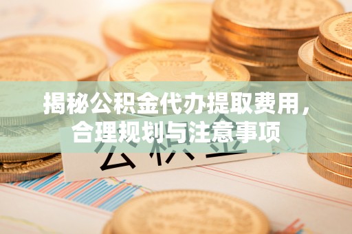 叙永揭秘公积金代办提取费用，合理规划与注意事项