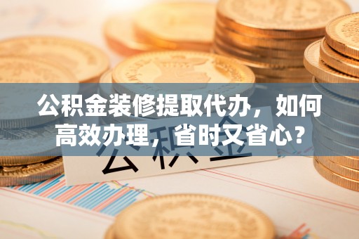 叙永公积金装修提取代办，如何高效办理，省时又省心？