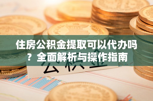 叙永住房公积金提取可以代办吗？全面解析与操作指南