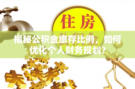 叙永揭秘公积金缴存比例，如何优化个人财务规划？