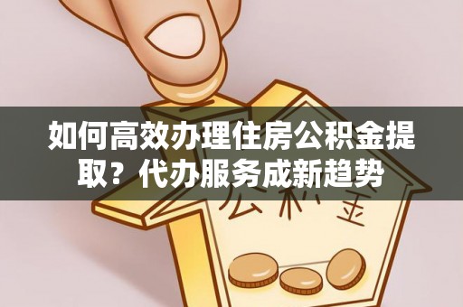 叙永如何高效办理住房公积金提取？代办服务成新趋势