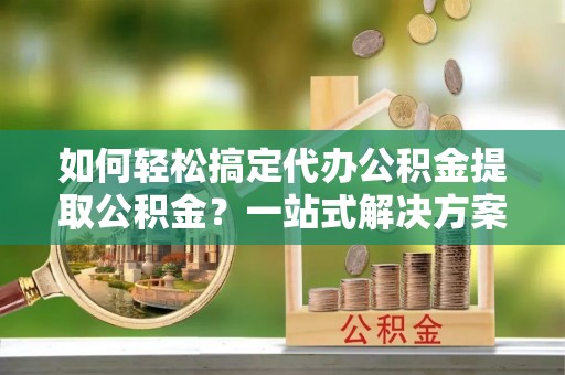 叙永如何轻松搞定代办公积金提取公积金？一站式解决方案