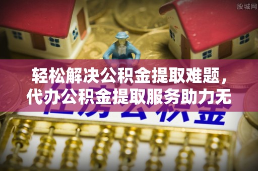 叙永轻松解决公积金提取难题，代办公积金提取服务助力无忧生活