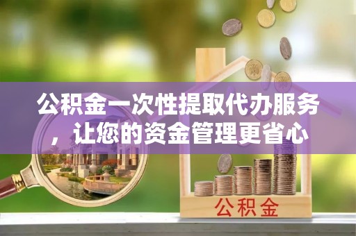 叙永公积金一次性提取代办服务，让您的资金管理更省心