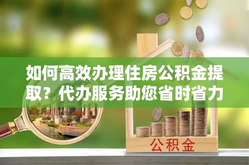 叙永如何高效办理住房公积金提取？代办服务助您省时省力