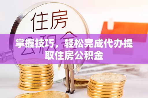 叙永掌握技巧，轻松完成代办提取住房公积金