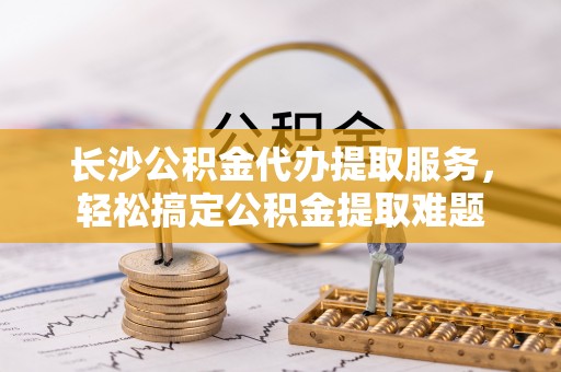 叙永长沙公积金代办提取服务，轻松搞定公积金提取难题