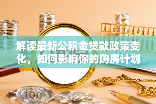 叙永解读最新公积金贷款政策变化，如何影响你的购房计划？