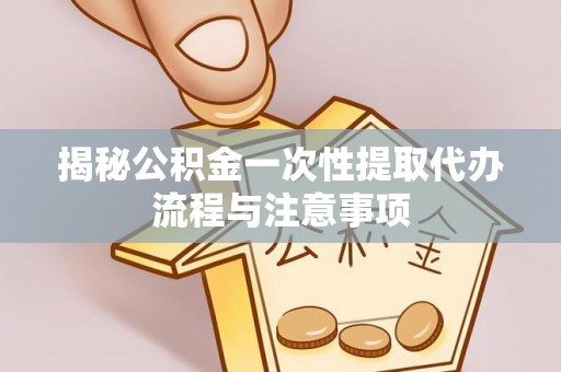 叙永揭秘公积金一次性提取代办流程与注意事项