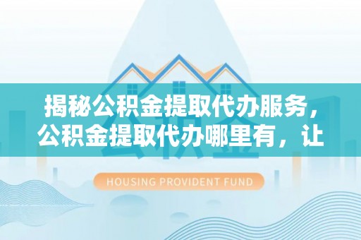 叙永揭秘公积金提取代办服务，公积金提取代办哪里有，让你省时省心的解决方案