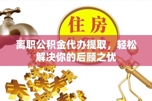 叙永离职公积金代办提取，轻松解决你的后顾之忧