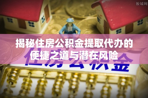 叙永揭秘住房公积金提取代办的便捷之道与潜在风险
