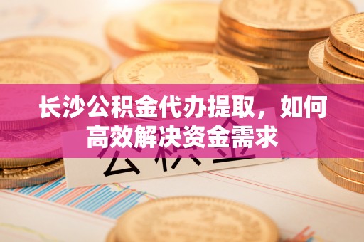 叙永长沙公积金代办提取，如何高效解决资金需求