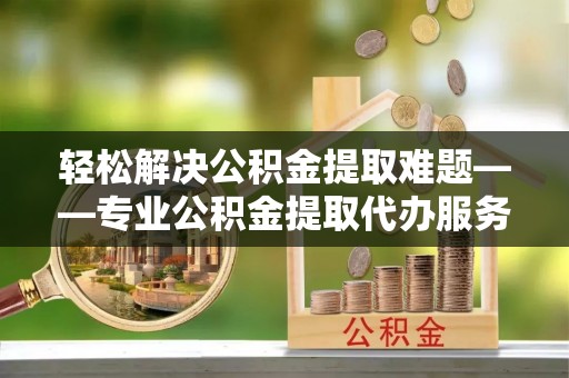 叙永轻松解决公积金提取难题——专业公积金提取代办服务详解