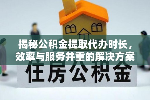 叙永揭秘公积金提取代办时长，效率与服务并重的解决方案