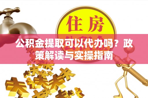 叙永公积金提取可以代办吗？政策解读与实操指南
