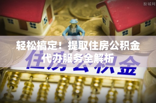 叙永轻松搞定！提取住房公积金代办服务全解析