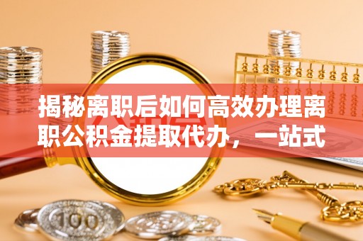 叙永揭秘离职后如何高效办理离职公积金提取代办，一站式服务全解析
