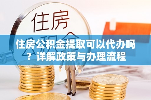 叙永住房公积金提取可以代办吗？详解政策与办理流程