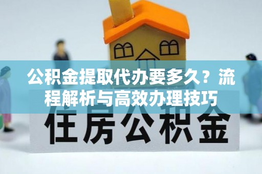叙永公积金提取代办要多久？流程解析与高效办理技巧
