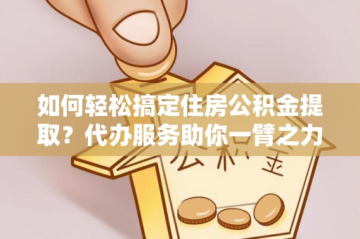 叙永如何轻松搞定住房公积金提取？代办服务助你一臂之力