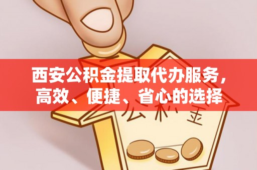 叙永西安公积金提取代办服务，高效、便捷、省心的选择