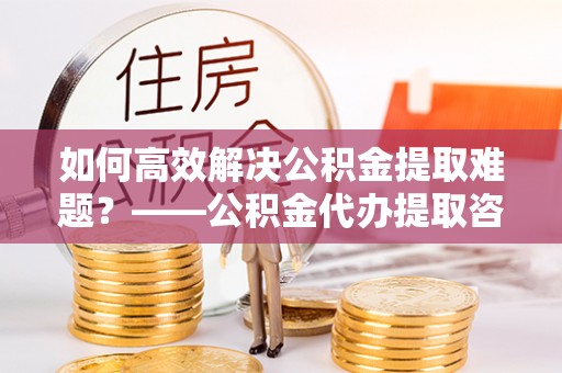 叙永如何高效解决公积金提取难题？——公积金代办提取咨询服务全解析