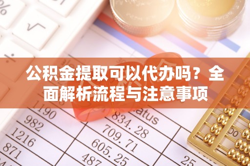 叙永公积金提取可以代办吗？全面解析流程与注意事项