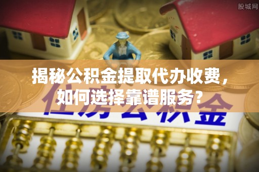叙永揭秘公积金提取代办收费，如何选择靠谱服务？
