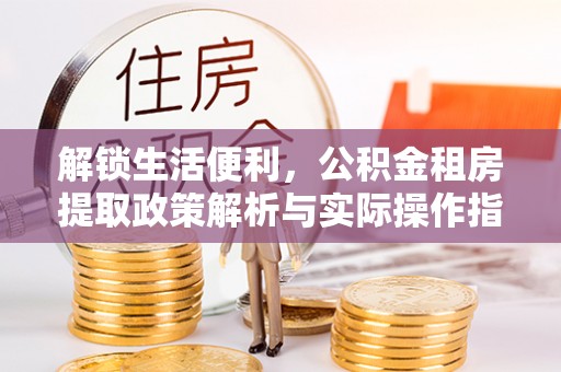 叙永解锁生活便利，公积金租房提取政策解析与实际操作指南