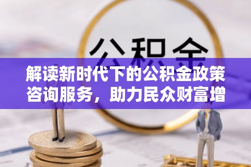 叙永解读新时代下的公积金政策咨询服务，助力民众财富增值与安居梦想
