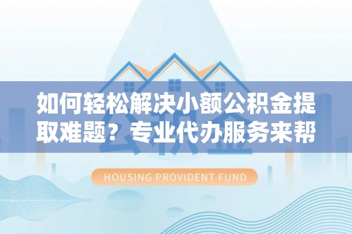 叙永如何轻松解决小额公积金提取难题？专业代办服务来帮忙