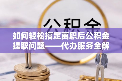 叙永如何轻松搞定离职后公积金提取问题——代办服务全解析