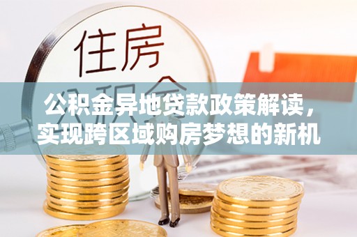 叙永公积金异地贷款政策解读，实现跨区域购房梦想的新机遇