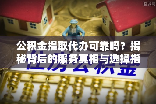 叙永公积金提取代办可靠吗？揭秘背后的服务真相与选择指南