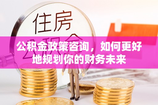 叙永公积金政策咨询，如何更好地规划你的财务未来