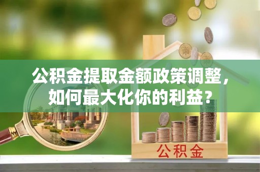 叙永公积金提取金额政策调整，如何最大化你的利益？